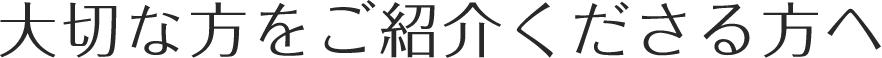 大切な方をご紹介くださる方へ